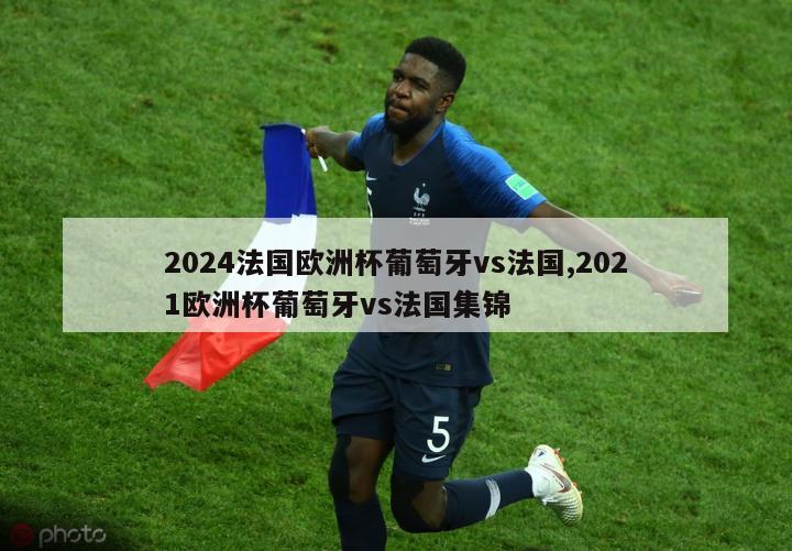 2024法国欧洲杯葡萄牙vs法国,2021欧洲杯葡萄牙vs法国集锦