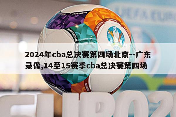 2024年cba总决赛第四场北京--广东录像,14至15赛季cba总决赛第四场